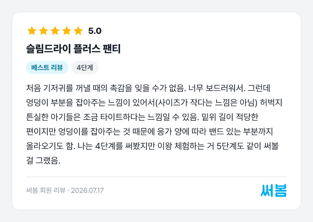 슬림드라이 플러스 팬티 리뷰: 처음 기저귀를 꺼낼 때의 촉감을 잊을 수가 없음. 너무 보드러워서. 그런데 엉덩이 부분을 잡아주는 느낌이 있어서(사이즈가 작다는 느낌은 아님) 허벅지 튼실한 아기들은 조금 타이트하다는 느낌일 수 있음. 밑위 길이 적
